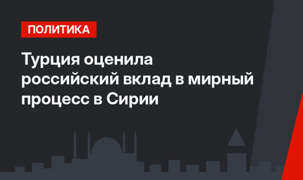 Турция оценила российский вклад в мирный процесс в Сирии