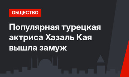 Популярная турецкая актриса Хазаль Кая вышла замуж