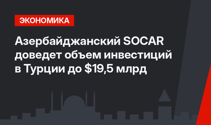 Азербайджанский SOCAR доведет объем инвестиций в Турции до $19,5 млрд
