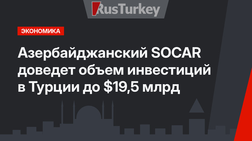 Азербайджанский SOCAR доведет объем инвестиций в Турции до $19,5 млрд