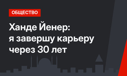 Ханде Йенер: я завершу карьеру через 30 лет