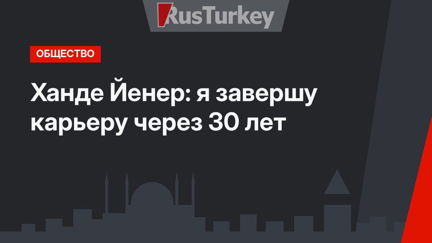 Ханде Йенер: я завершу карьеру через 30 лет