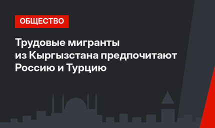 Трудовые мигранты из Кыргызстана предпочитают Россию и Турцию