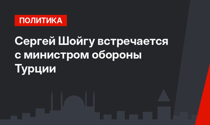 Сергей Шойгу встречается с министром обороны Турции