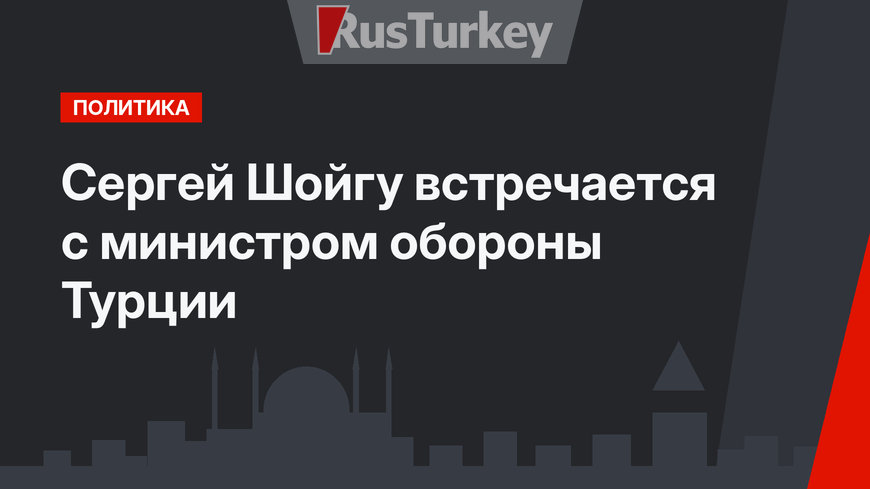 Сергей Шойгу встречается с министром обороны Турции