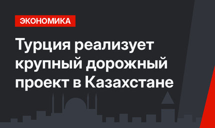 Турция реализует крупный дорожный проект в Казахстане