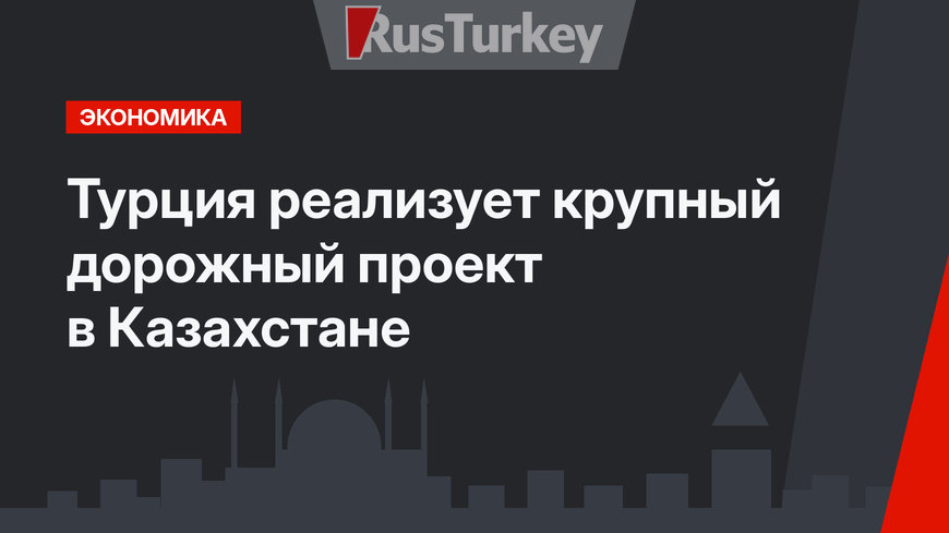 Турция реализует крупный дорожный проект в Казахстане