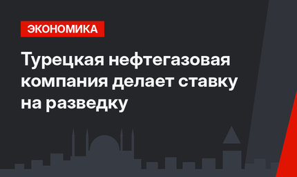 Турецкая нефтегазовая компания делает ставку на разведку