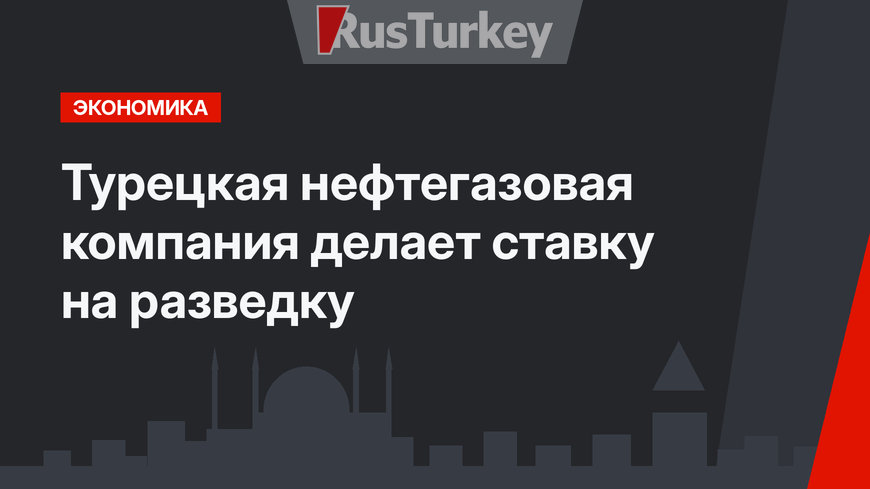Турецкая нефтегазовая компания делает ставку на разведку