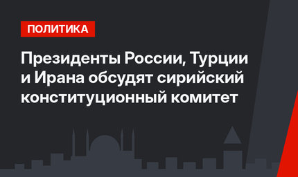 Президенты России, Турции и Ирана обсудят сирийский конституционный комитет