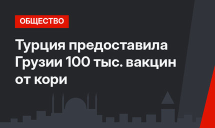 Турция предоставила Грузии 100 тыс. вакцин от кори
