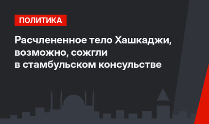 Расчлененное тело Хашкаджи, возможно, сожгли в стамбульском консульстве