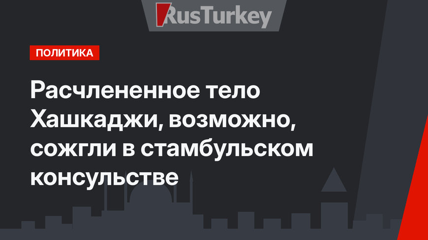Расчлененное тело Хашкаджи, возможно, сожгли в стамбульском консульстве