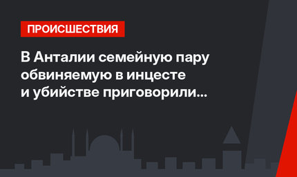 В Анталии семейную пару обвиняемую в инцесте и убийстве приговорили к пожизненному заключению