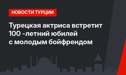 Турецкая актриса встретит 100 -летний юбилей с молодым бойфрендом
