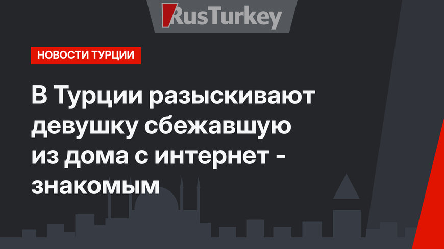 В Турции разыскивают девушку сбежавшую из дома с интернет - знакомым