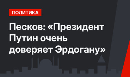 Песков: «Президент Путин очень доверяет Эрдогану»