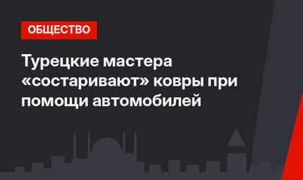 Турецкие мастера «состаривают» ковры при помощи автомобилей