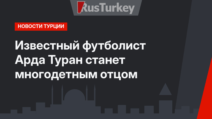 Известный футболист Арда Туран станет многодетным отцом