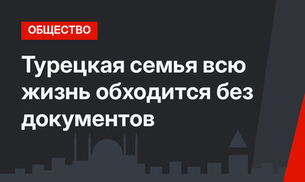 Турецкая семья всю жизнь обходится без документов