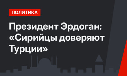Президент Эрдоган: «Сирийцы доверяют Турции»