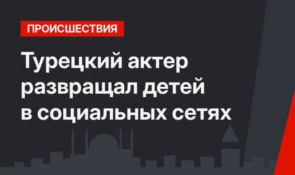 Турецкий актер развращал детей в социальных сетях