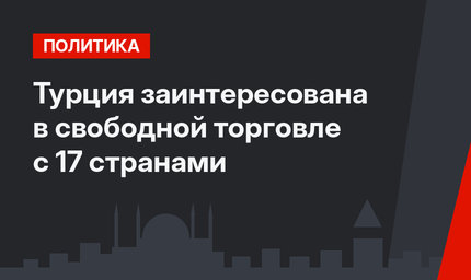 Турция заинтересована в свободной торговле с 17 странами