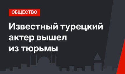 Известный турецкий актер вышел из тюрьмы