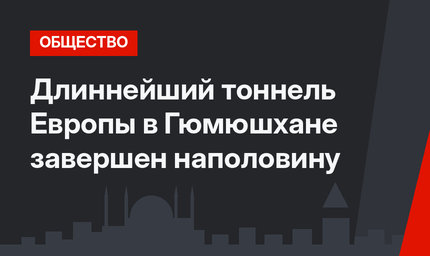Длиннейший тоннель Европы в Гюмюшхане завершен наполовину