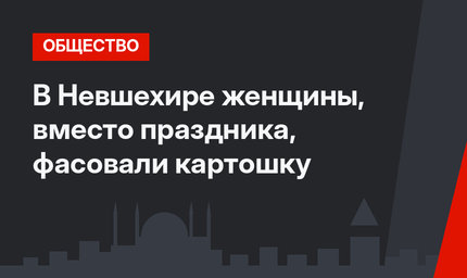 В Невшехире женщины, вместо праздника, фасовали картошку