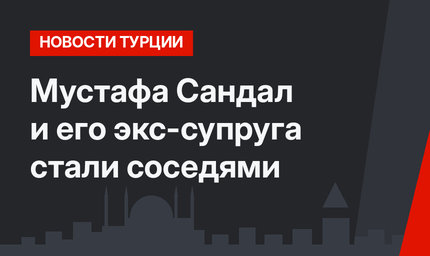 Мустафа Сандал и его экс-супруга стали соседями