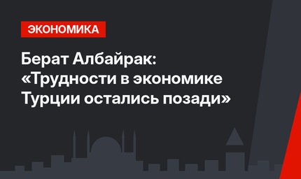 Берат Албайрак: «Трудности в экономике Турции остались позади»
