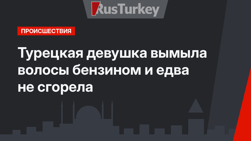 Турецкая девушка вымыла волосы бензином и едва не сгорела