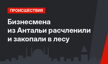 Бизнесмена из Антальи расчленили и закопали в лесу