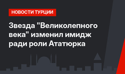 Звезда "Великолепного века" изменил имидж ради роли Ататюрка