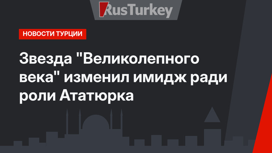 Звезда "Великолепного века" изменил имидж ради роли Ататюрка