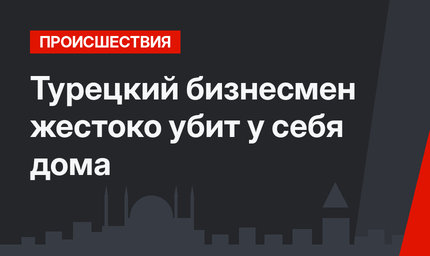 Турецкий бизнесмен жестоко убит у себя дома 