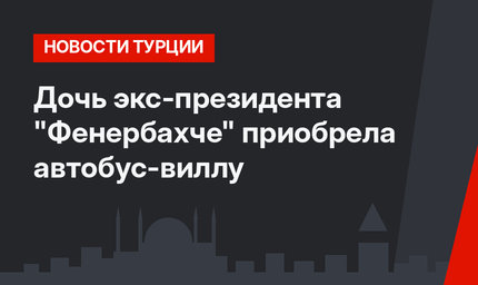 Дочь экс-президента "Фенербахче" приобрела автобус-виллу