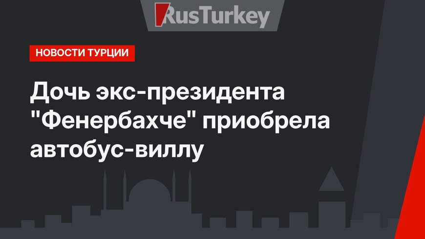 Дочь экс-президента "Фенербахче" приобрела автобус-виллу