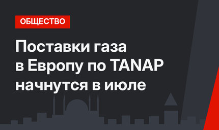 Поставки газа в Европу по TANAP начнутся в июле