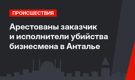 Арестованы заказчик и исполнители убийства бизнесмена в Анталье