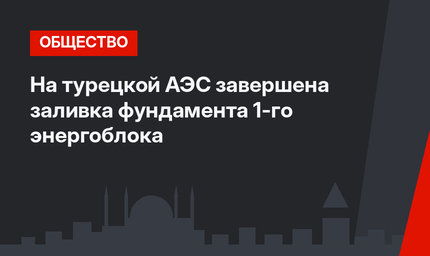 На турецкой АЭС завершена заливка фундамента 1-го энергоблока