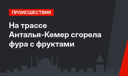 На трассе Анталья-Кемер сгорела фура с фруктами