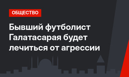 Бывший футболист Галатасарая будет лечиться от агрессии