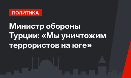 Министр обороны Турции: «Мы уничтожим террористов на юге»