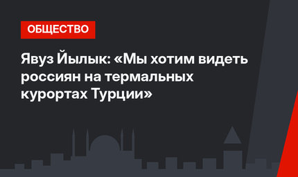 Явуз Йылык: «Мы хотим видеть россиян на термальных курортах Турции»