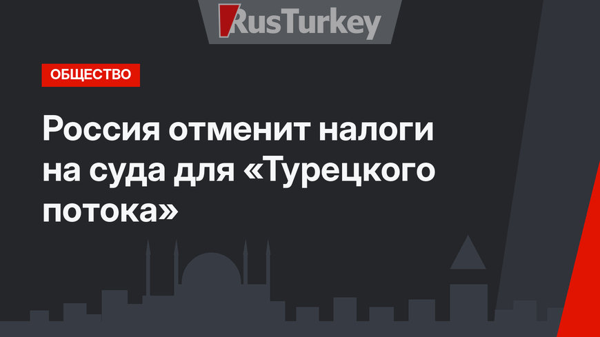 Россия отменит налоги на суда для «Турецкого потока»