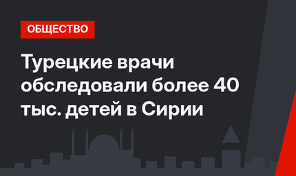 Турецкие врачи обследовали более 40 тыс. детей в Сирии