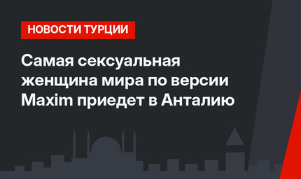 Самая сексуальная женщина мира по версии Maxim приедет в Анталию
