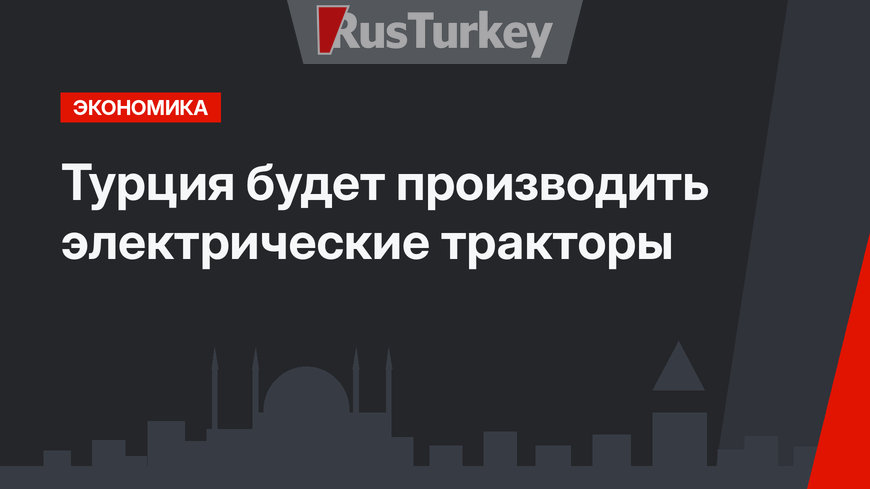 Турция будет производить электрические тракторы
